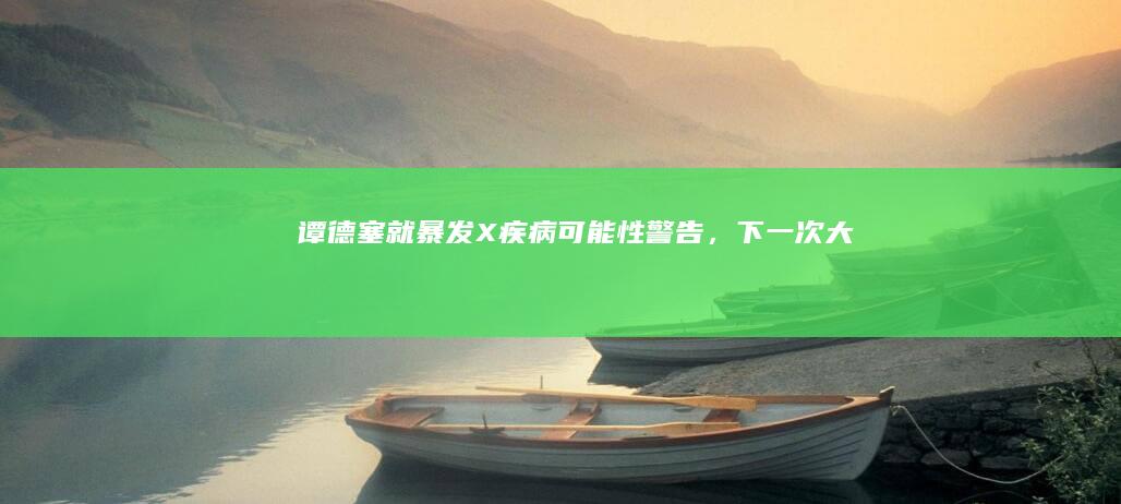 谭德塞就暴发「X疾病」可能性警告，「下一次大流行病暴发只是时间问题」，哪些信息值得关注？